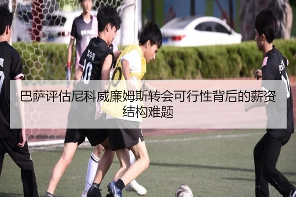 巴萨评估尼科威廉姆斯转会可行性背后的薪资结构难题