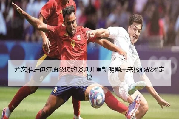尤文推进伊尔迪兹续约谈判并重新明确未来核心战术定位
