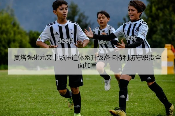 莫塔强化尤文中场压迫体系升级洛卡特利防守职责全面加重